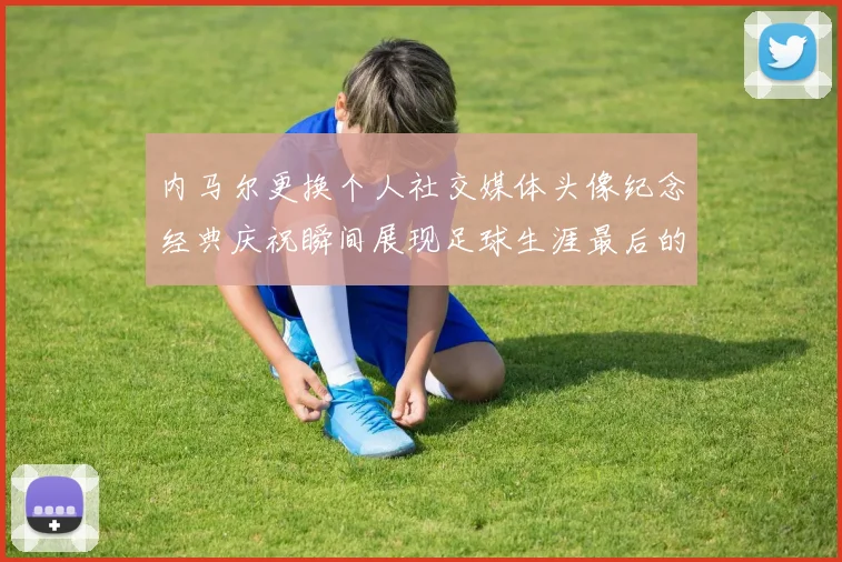 内马尔更换个人社交媒体头像纪念经典庆祝瞬间展现足球生涯最后的辉煌时刻