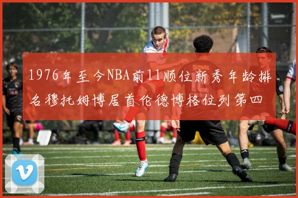 1976年至今NBA前11顺位新秀年龄排名穆托姆博居首伦德博格位列第四