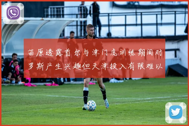 苗原透露首尔与津门虎训练期间对罗斯产生兴趣但天津投入有限难以引进