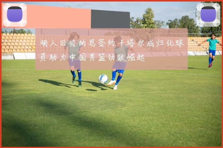 湖人旧将纳恩签约卡塔尔成归化球员助力中国男篮劲敌崛起
