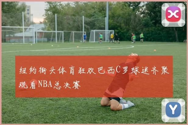 纽约街头体育狂欢巴西C罗球迷齐聚观看NBA总决赛