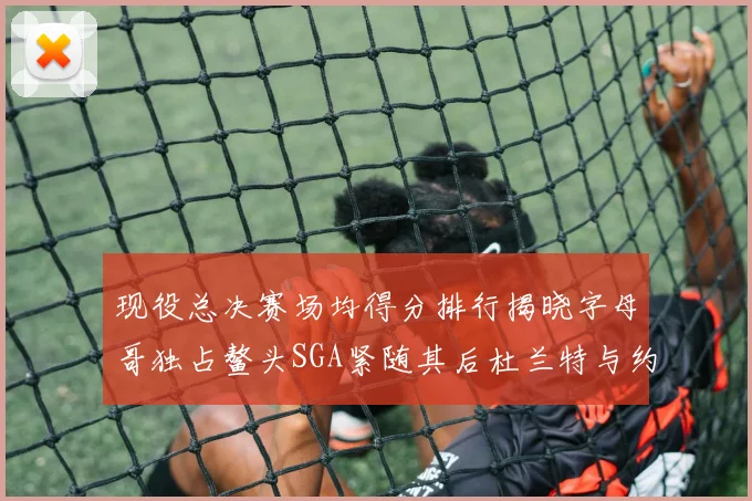 现役总决赛场均得分排行揭晓字母哥独占鳌头SGA紧随其后杜兰特与约基奇争夺第三