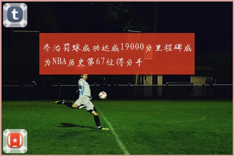乔治罚球成功达成19000分里程碑成为NBA历史第67位得分手
