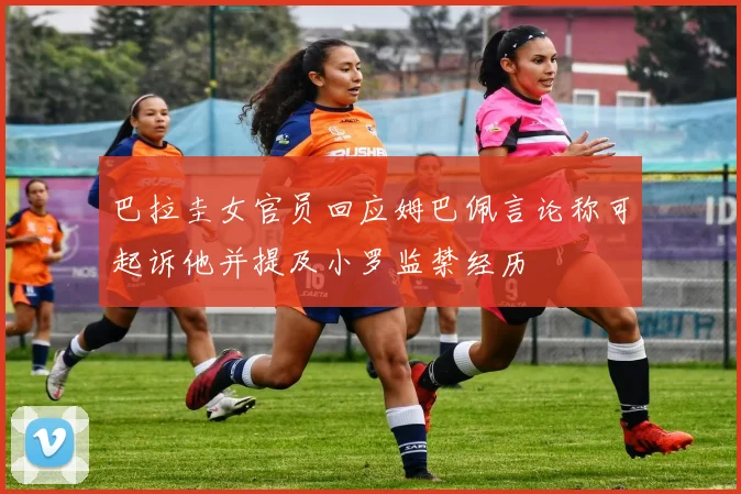 巴拉圭女官员回应姆巴佩言论称可起诉他并提及小罗监禁经历