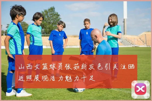 山西女篮球员张茹新发色引关注晒近照展现活力魅力十足