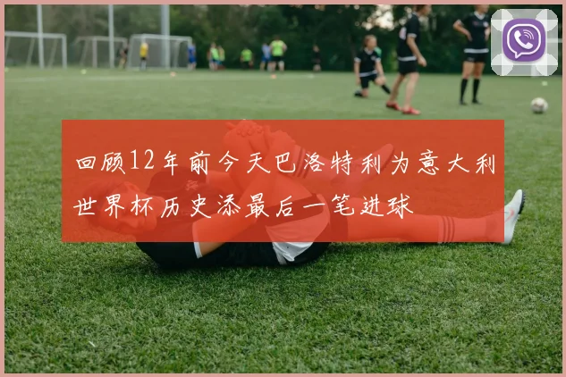 回顾12年前今天巴洛特利为意大利世界杯历史添最后一笔进球