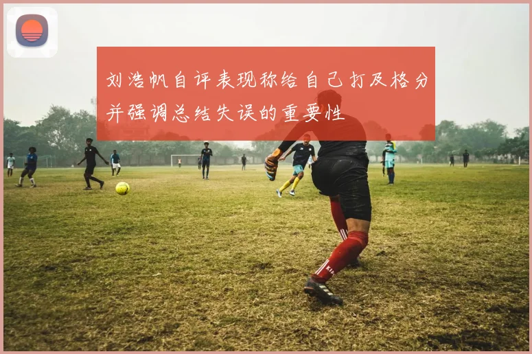 刘浩帆自评表现称给自己打及格分并强调总结失误的重要性