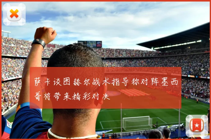 萨卡谈图赫尔战术指导称对阵墨西哥将带来精彩对决