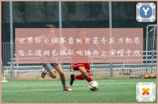 世界杯小组赛首轮巨星齐发力凯恩哈兰德姆巴佩双响梅西上演帽子戏法