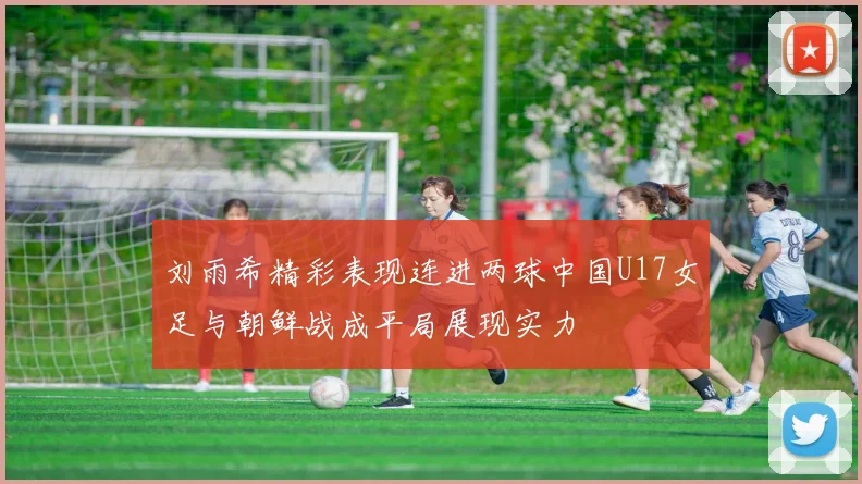 刘雨希精彩表现连进两球中国U17女足与朝鲜战成平局展现实力