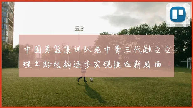 中国男篮集训队老中青三代融合合理年龄结构逐步实现换血新局面