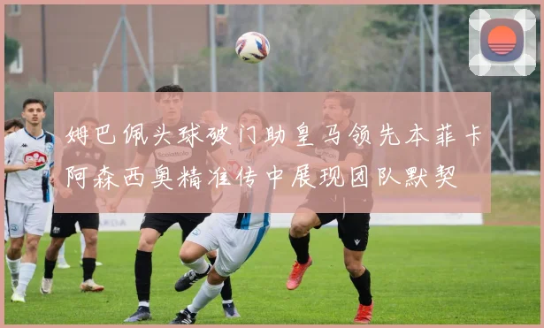 姆巴佩头球破门助皇马领先本菲卡阿森西奥精准传中展现团队默契