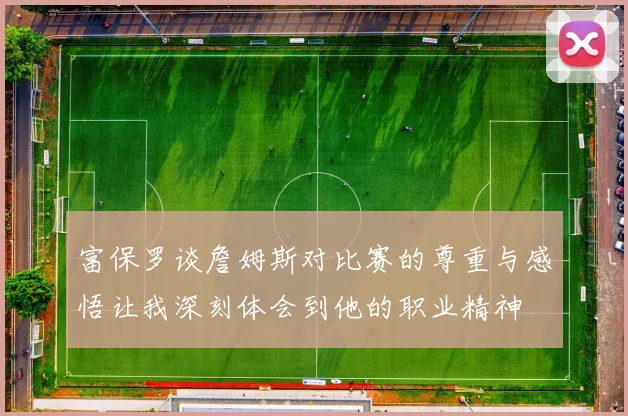 富保罗谈詹姆斯对比赛的尊重与感悟让我深刻体会到他的职业精神