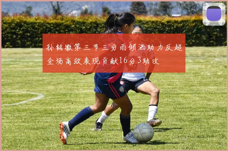 孙铭徽第三节三分雨倾洒助力反超全场高效表现贡献16分3助攻