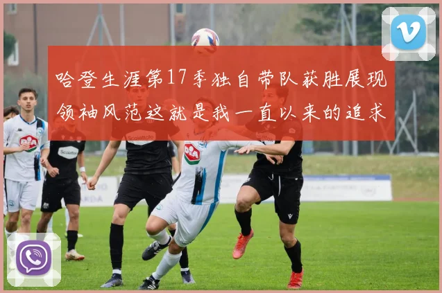 哈登生涯第17季独自带队获胜展现领袖风范这就是我一直以来的追求