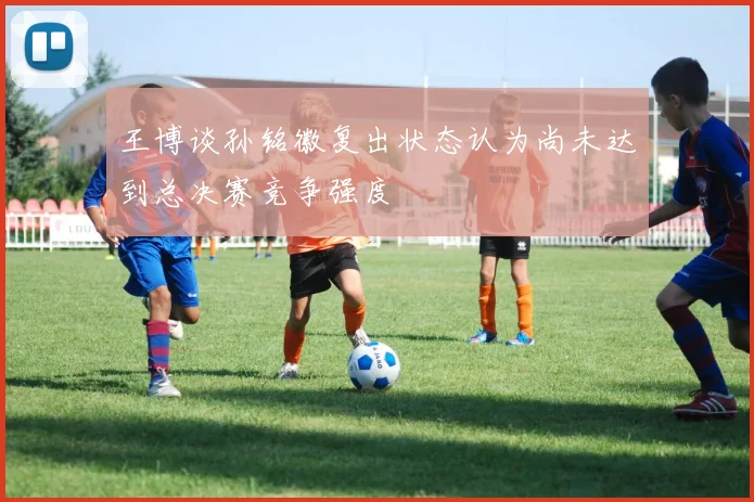 王博谈孙铭徽复出状态认为尚未达到总决赛竞争强度