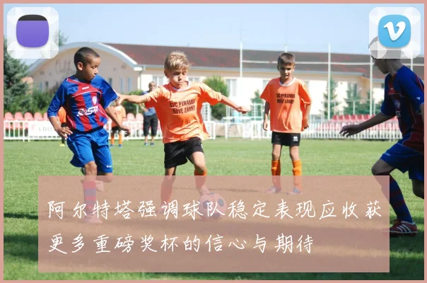阿尔特塔强调球队稳定表现应收获更多重磅奖杯的信心与期待